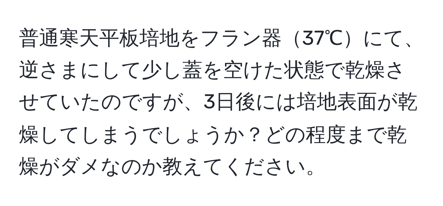 普通寒天平板培地をフラン器37℃にて、逆さまにして少し蓋を空けた状態で乾燥させていたのですが、3日後には培地表面が乾燥してしまうでしょうか？どの程度まで乾燥がダメなのか教えてください。