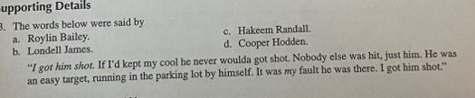 upporting Details
3. The words below were said by
a. Roylin Bailey. c. Hakeem Randall.
b. Londell James. d. Cooper Hodden.
“I got him shot. If I’d kept my cool he never woulda got shot. Nobody else was hit, just him. He was
an easy target, running in the parking lot by himself. It was my fault he was there. I got him shot."