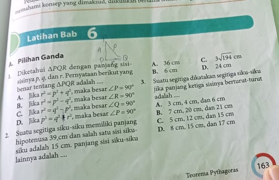 memahami konsep yang dimaksud, diskusikan Beisal
Latihan Bab 6
A. Pilihan Ganda
1. Diketahui △ PQR dengan panjang sisi A. 36 cm C. 3sqrt(194)cm
sisinya p, q, dan r. Pernyataan berikut yang B. 6 cm D. 24 cm
A. Jika r^2=p^2+q^2 , maka besar ∠ P=90° 3. Suatu segitiga dikatakan segitiga siku-siku
benar tentang △ PQR adalah ....
B. Jika r^2=p^2-q^2 , maka besar ∠ R=90° jika panjang ketiga sisinya berturut-turut
adalah ....
C. Jika r^2=q^2-p^2 , maka besar ∠ Q=90°
B. 7 cm, 20 cm, dan 21 cm
D. Jika p^2=q^2+ r , maka besar ∠ P=90° A. 3 cm, 4 cm, dan 6 cm
2. Suatu segitiga siku-siku memiliki panjang C. 5 cm, 12 cm, dan 15 cm
hipotenusa 39_ cm dan salah satu sisi siku- D. 8 cm, 15 cm, dan 17 cm
lainnya adalah .... siku adalah 15 cm. panjang sisi siku-siku
163
Teorema Pythagoras