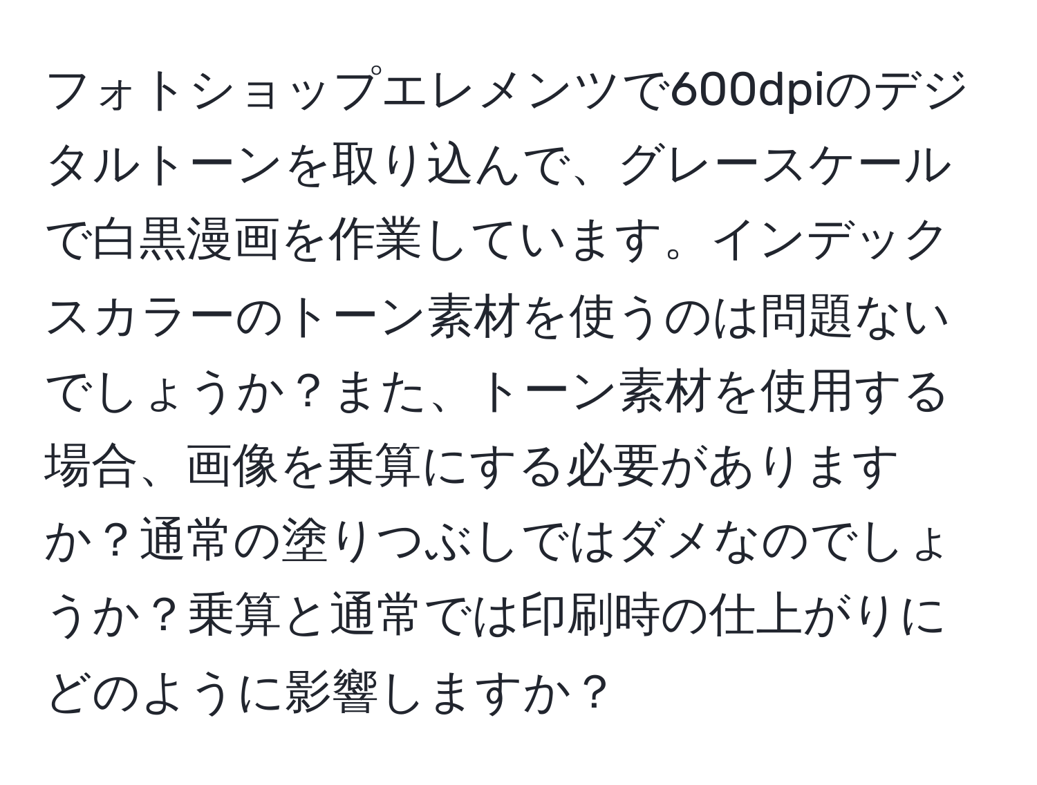 フォトショップエレメンツで600dpiのデジタルトーンを取り込んで、グレースケールで白黒漫画を作業しています。インデックスカラーのトーン素材を使うのは問題ないでしょうか？また、トーン素材を使用する場合、画像を乗算にする必要がありますか？通常の塗りつぶしではダメなのでしょうか？乗算と通常では印刷時の仕上がりにどのように影響しますか？