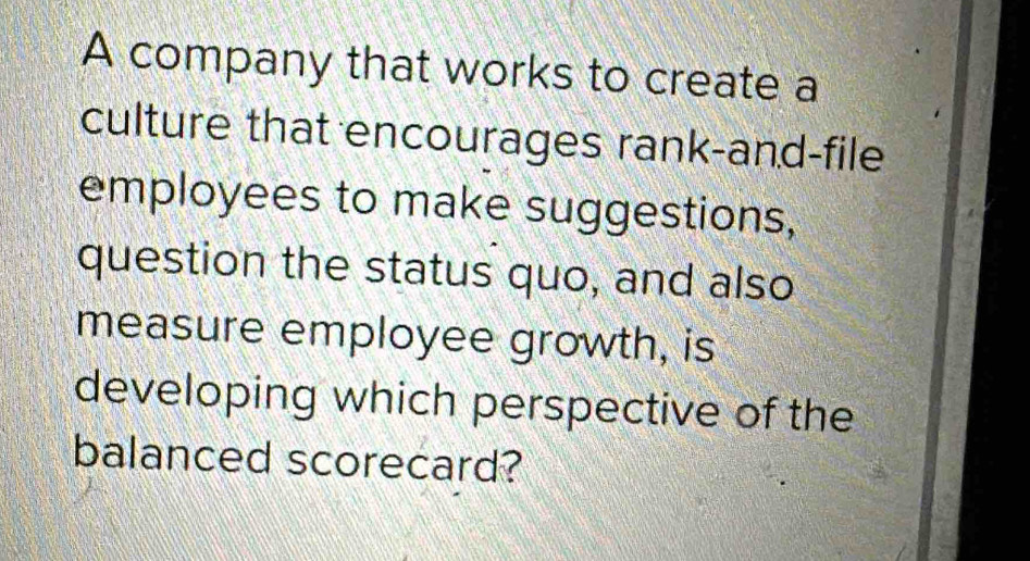 A company that works to create a 
culture that encourages rank-and-file 
employees to make suggestions, 
question the status quo, and also 
measure employee growth, is 
developing which perspective of the 
balanced scorecard?