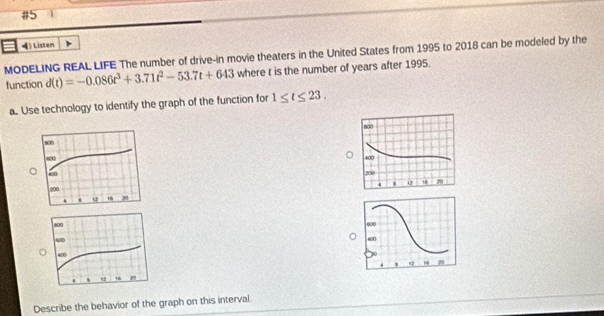 #5 
I ◀) Listen 
MODELING REAL LIFE The number of drive-in movie theaters in the United States from 1995 to 2018 can be modeled by the 
function d(t)=-0.086t^3+3.71t^2-53.7t+643 where t is the number of years after 1995. 
a. Use technology to identify the graph of the function for 1≤ t≤ 23. 



Describe the behavior of the graph on this interval