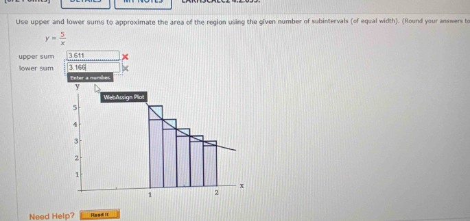 Use upper and lower sums to approximate the area of the region using the given number of subintervals (of equal width). (Round your answers to
y= 5/x 
upper sum 3.611
lower sum 3.166
Enter a number 
Need Help? Read It