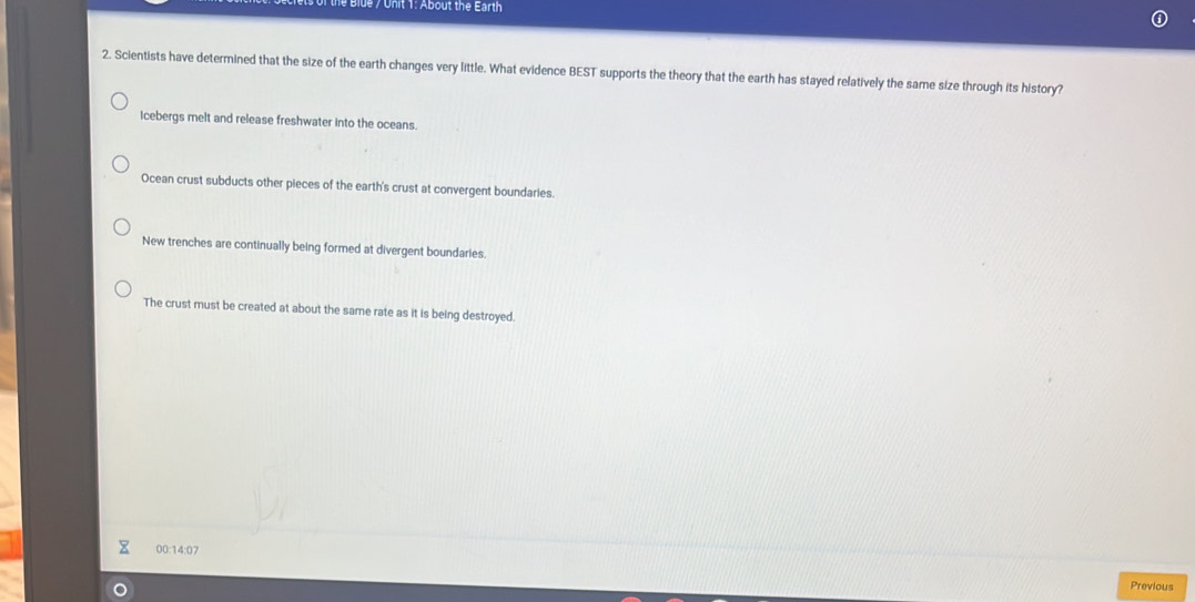 About the Earth
2. Scientists have determined that the size of the earth changes very little. What evidence BEST supports the theory that the earth has stayed relatively the same size through its history?
Icebergs melt and release freshwater into the oceans.
Ocean crust subducts other pieces of the earth's crust at convergent boundaries.
New trenches are continually being formed at divergent boundaries.
The crust must be created at about the same rate as it is being destroyed.
00:14:07
Previous