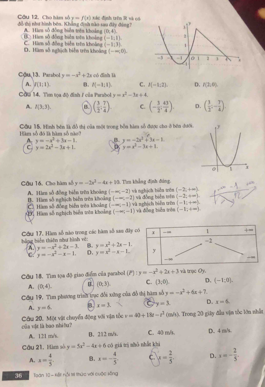 Cho hàm số y=f(x) xác định trên R và có
đồ thị như hình bên. Khẳng định nào sau đây đúng?
A. Hàm số đồng biến trên khoảng (0;4).
B. Hàm số đồng biến trên khoảng (-1;1).
C. Hàm số đồng biển trên khoảng (-1:3).
D. Hàm số nghịch biến trên khoảng (-∈fty ;0).
Cậu 13. Parabol y=-x^2+2x có đỉnh là
A. )I(1;1). B. I(-1;1). C. I(-1;2). D. I(2;0).
Cầu 14. Tìm tọa độ đỉnh / của Parabol y=x^2-3x+4.
A. I(3;3). B. ( 3/2 ; 7/4 ). C. (- 3/2 ; 43/4 ). D. ( 3/2 ;- 7/4 ).
Câu 15. Hình bên là đồ thị của một trong bốn hàm số được cho ở bên dưới.
Hàm số đó là hàm số nào?
A. y=-x^2+3x-1. B. y=-2x^2+3x-1.
C y=2x^2-3x+1.
D y=x^2-3x+1.
Câu 16. Cho hàm số y=-2x^2-4x+10. Tìm khẳng định đúng.
A. Hàm số đồng biến trên khoảng (-∈fty ;-2) và nghịch biến trên (-2;+∈fty ).
B. Hàm số nghịch biến trên khoảng (-∈fty ;-2) và đồng biến trên (-2;+∈fty ).
C. Hàm số đồng biến trên khoảng (-∈fty ;-1) và nghịch biển trên (-1;+∈fty ).
Đ. Hàm số nghịch biến trên khoảng (-∈fty ;-1) và đồng biến trên (-1;+∈fty ).
Câu 17. Hàm số nào trong các hàm số sau đây 
bảng biến thiên như hình vẽ:
A. y=-x^2+2x-3. B. y=x^2+2x-1.
C. y=-x^2-x-1. D. y=x^2-x-1.
Câu 18. Tìm tọa độ giao điểm của parabol (P):y=-x^2+2x+3 và trục Oy.
C.
D.
A. (0;4).
B. (0;3). (3;0). (-1;0).
Câu 19. Tìm phương trình trục đối xứng của đồ thị hàm số y=-x^2+6x+7.
C y=3.
D. x=6.
A. y=6.
B. x=3.
Câu 20. Một vật chuyển động với vận tốc v=40+18t-t^2(m/s). Trong 20 giây đầu vận tốc lớn nhất
của vật là bao nhiêu?
A. 121 m/s. B. 212 m/s. C. 40 m/s. D. 4 m/s.
Câu 21. Hàm số y=5x^2-4x+6 có giá trị nhỏ nhất khi
A. x= 4/5 . x=- 4/5 . C. x= 2/5 . D. x=- 2/5 .
B.
36  Toán 10 - Kết nổi trì thức với cuộc sống