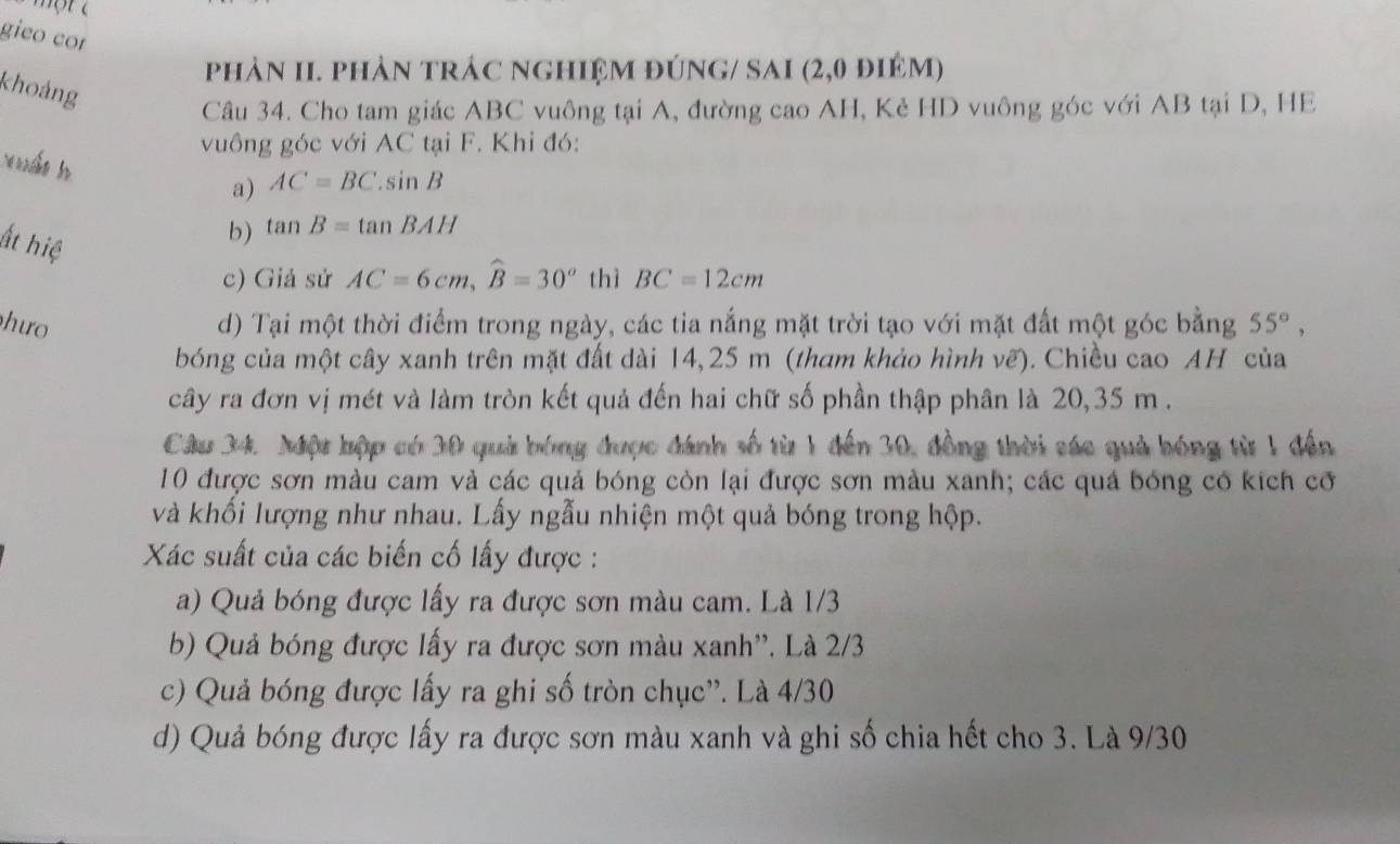 gieo cor
phản II. phản trác nghiệm đúng/ SAI (2,0 điệm)
khoảng
Câu 34. Cho tam giác ABC vuông tại A, đường cao AH, Kẻ HD vuông góc với AB tại D, HE
vuông góc với AC tại F. Khi đó:
xuất h
a) AC=BC.sin B
ất hiệ
b) tan B=tan BAH
c) Giả sử AC=6cm, widehat B=30° thì BC=12cm
hưo d) Tại một thời điểm trong ngày, các tia nắng mặt trời tạo với mặt đất một góc bằng 55°, 
bóng của một cây xanh trên mặt đất dài 14,25 m (tham khảo hình vẽ). Chiều cao AH của
cây ra đơn vị mét và làm tròn kết quả đến hai chữ số phần thập phân là 20, 35 m.
Câu 34. Một hập có 30 quả bóng được đánh số từ 1 đến 30, đồng thời sác quả bóng từ 1 đến
10 được sơn màu cam và các quả bóng còn lại được sơn màu xanh; các quả bóng có kích cơ
và khối lượng như nhau. Lấy ngẫu nhiện một quả bóng trong hộp.
Xác suất của các biến cố lấy được :
a) Quả bóng được lấy ra được sơn màu cam. Là 1/3
b) Quả bóng được lấy ra được sơn màu xanh''. Là 2/3
c) Quả bóng được lấy ra ghi số tròn chục''. Là 4/30
d) Quả bóng được lấy ra được sơn màu xanh và ghi số chia hết cho 3. Là 9/30