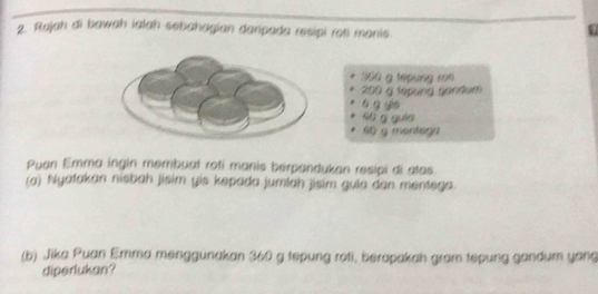 Rajah di bawah ialah sehahagian danpada resipi roti manis. 
U
300 g tepung ro
200 g tepung gandum 
s g yie
s6 g guān
60 g mentega 
Puen Emma ingin membuat roti manis berpandukan resipi di atas. 
(a) Nyatakan nisbah jisim yis kepada jumlah jisim gula dan mentega. 
(b) Jika Puan Emma menggunakan 360 g tepung roti, berapakah gram tepung gandum yang 
diperlukan?