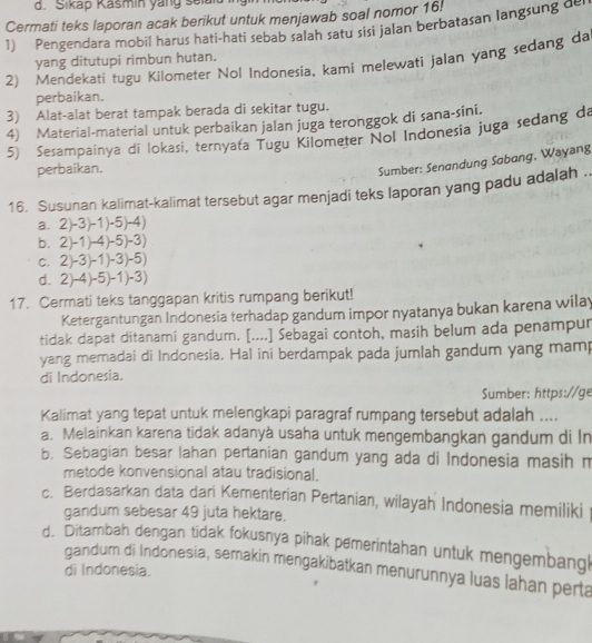 Sikap Kašmin yang sela
Cermati teks laporan acak berikut untuk menjawab soal nomor 16!
1) Pengendara mobil harus hati-hati sebab salah satu sisi jalan berbatasan langsung de
yang ditutupi rimbun hutan.
2) Mendekati tugu Kilometer Nol Indonesia, kami melewati jalan yang sedang da
perbaikan.
3) Alat-alat berat tampak berada di sekitar tugu.
4) Material-material untuk perbaikan jalan juga teronggok di sana-sini.
5) Sesampainya di lokasi, ternyaťa Tugu Kilometer Nol Indonesia juga sedang da
perbaikan.
Sumber: Senandung Sabang, Wayang
16. Susunan kalimat-kalimat tersebut agar menjadi teks laporan yang padu adalah ..
a. 2)-3)-1)-5)-4)
b. 2)-1)-4)-5)-3)
c. 2)-3)-1)-3)-5)
d. 2)-4)-5)-1)-3)
17. Cermati teks tanggapan kritis rumpang berikut!
Ketergantungan Indonesia terhadap gandum impor nyatanya bukan karena wilay
tidak dapat ditanami gandum. [....] Sebagai contoh, masih belum ada penampur
yang memadai di Indonesia. Hal ini berdampak pada jumlah gandum yang mamp
di Indonesia.
Sumber: https://ge
Kalimat yang tepat untuk melengkapi paragraf rumpang tersebut adalah ....
a. Melainkan karena tidak adanyà usaha untuk mengembangkan gandum di In
b. Sebagian besar lahan pertanian gandum yang ada di Indonesia masih m
metode konvensional atau tradisional.
c. Berdasarkan data dari Kementerian Pertanian, wilayah Indonesia memiliki
gandum sebesar 49 juta hektare.
d. Ditambah dengan tidak fokusnya pihak pemerintahan untuk mengembangl
gandum di Indonesia, semakin mengakibatkan menurunnya luas lahan perta
di Indonesia.