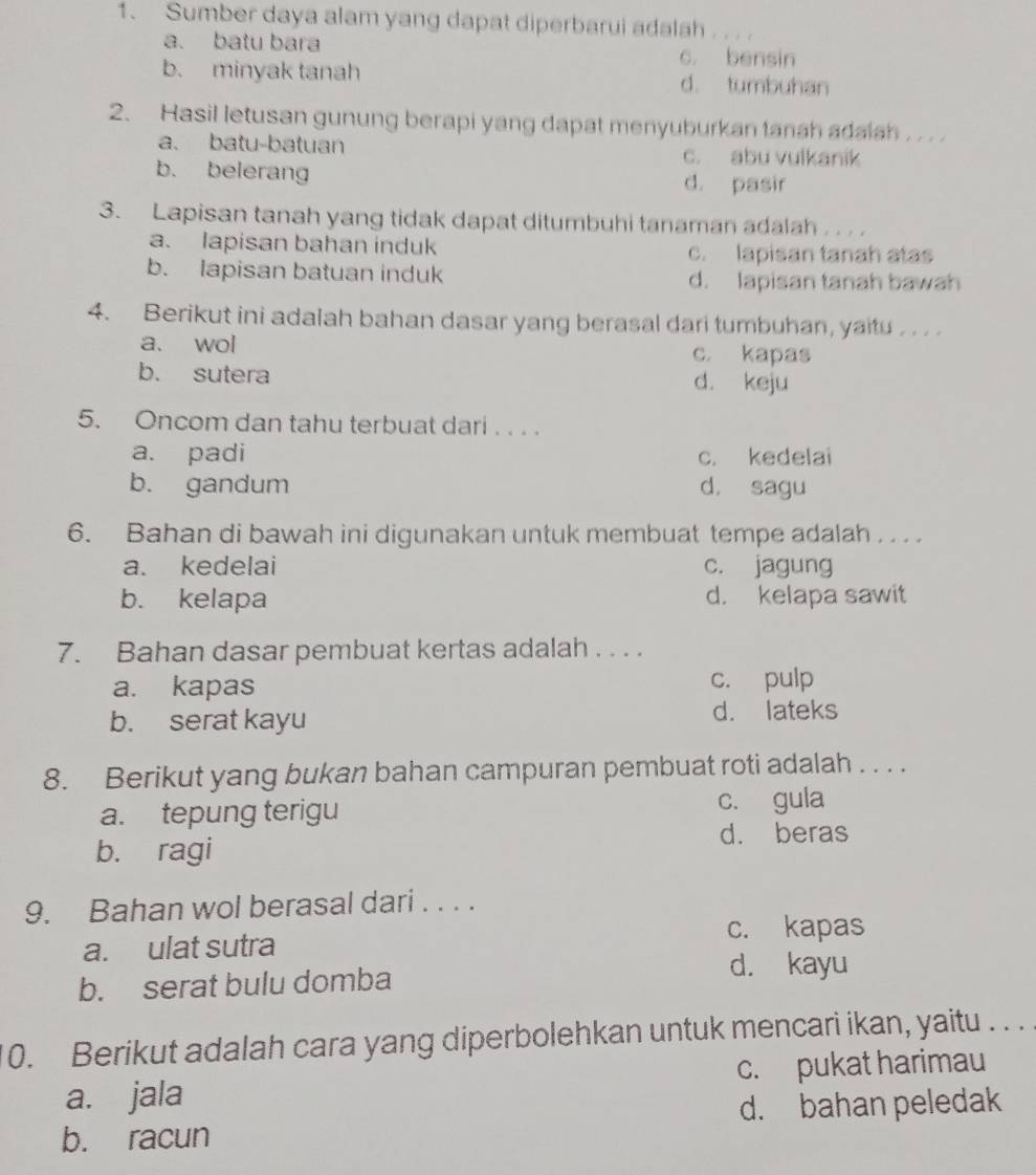 Sumber daya alam yang dapat diperbarui adalah _
a. batu bara c. bensin
b. minyak tanah d. tumbuhan
2. Hasil letusan gunung berapi yang dapat menyuburkan tanah adaiah . . . .
a. batu-batuan c. abu vulkanik
b. belerang d. pasir
3. Lapisan tanah yang tidak dapat ditumbuhi tanaman adalah . .. .
a. lapisan bahan induk c. lapisan tanah atas
b. lapisan batuan induk d. lapisan tanah bawah
4. Berikut ini adalah bahan dasar yang berasal dari tumbuhan, yaitu . .. .
a. wol c. kapas
b. sutera d. keju
5. Oncom dan tahu terbuat dari . . . .
a. padi c. kedelai
b. gandum d. sagu
6. Bahan di bawah ini digunakan untuk membuat tempe adalah .. . .
a. kedelai c. jagung
b. kelapa d. kelapa sawit
7. Bahan dasar pembuat kertas adalah . . . .
a. kapas c. pulp
b. serat kayu d. lateks
8. Berikut yang bukan bahan campuran pembuat roti adalah . . . .
a. tepung terigu c. gula
d. beras
b. ragi
9. Bahan wol berasal dari . . . .
c. kapas
a. ulat sutra
b. serat bulu domba
d. kayu
10. Berikut adalah cara yang diperbolehkan untuk mencari ikan, yaitu . . .
a. jala c. pukat harimau
d. bahan peledak
b. racun