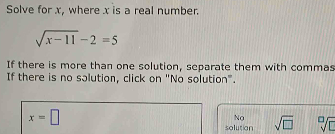 Solve for x, where x is a real number.
sqrt(x-11)-2=5
If there is more than one solution, separate them with commas
If there is no sɔlution, click on "No solution".
x=□
No
solution sqrt(□ ) sqrt[□](□ )