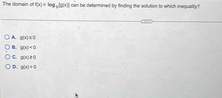 The domain of f(x)=log _b[g(x)] can be determined by finding the solution to which inequality?
A g(x)≤ 0
B. g(x)<0</tex>
C. g(x)≥ 0
D. g(x)>0