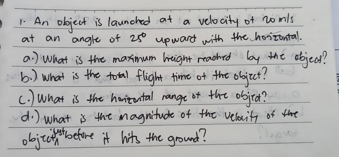 An object is launched at a velocity of nomls 
at an angle of 25° upward with the hoizontal. 
a. ) What is the maximum height reached by the objecs? 
b) what is the total flight time of the objict? 
(. ) What is the honizontal range or the objra? 
d) what is the magnitude of the velacifi of the 
objtctntbefore it hits the ground?