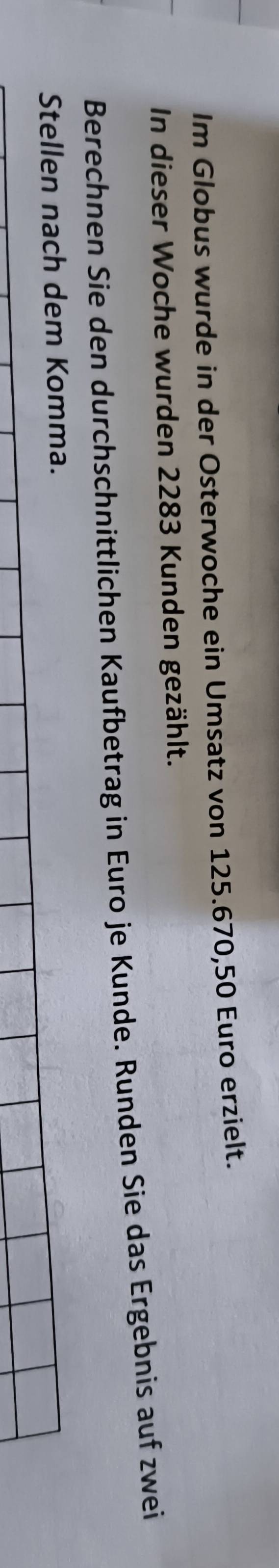 Im Globus wurde in der Osterwoche ein Umsatz von 125.670, 50 Euro erzielt. 
In dieser Woche wurden 2283 Kunden gezählt. 
Berechnen Sie den durchschnittlichen Kaufbetrag in Euro je Kunde. Runden Sie das Ergebnis auf zwei 
Stellen nach dem Komma.