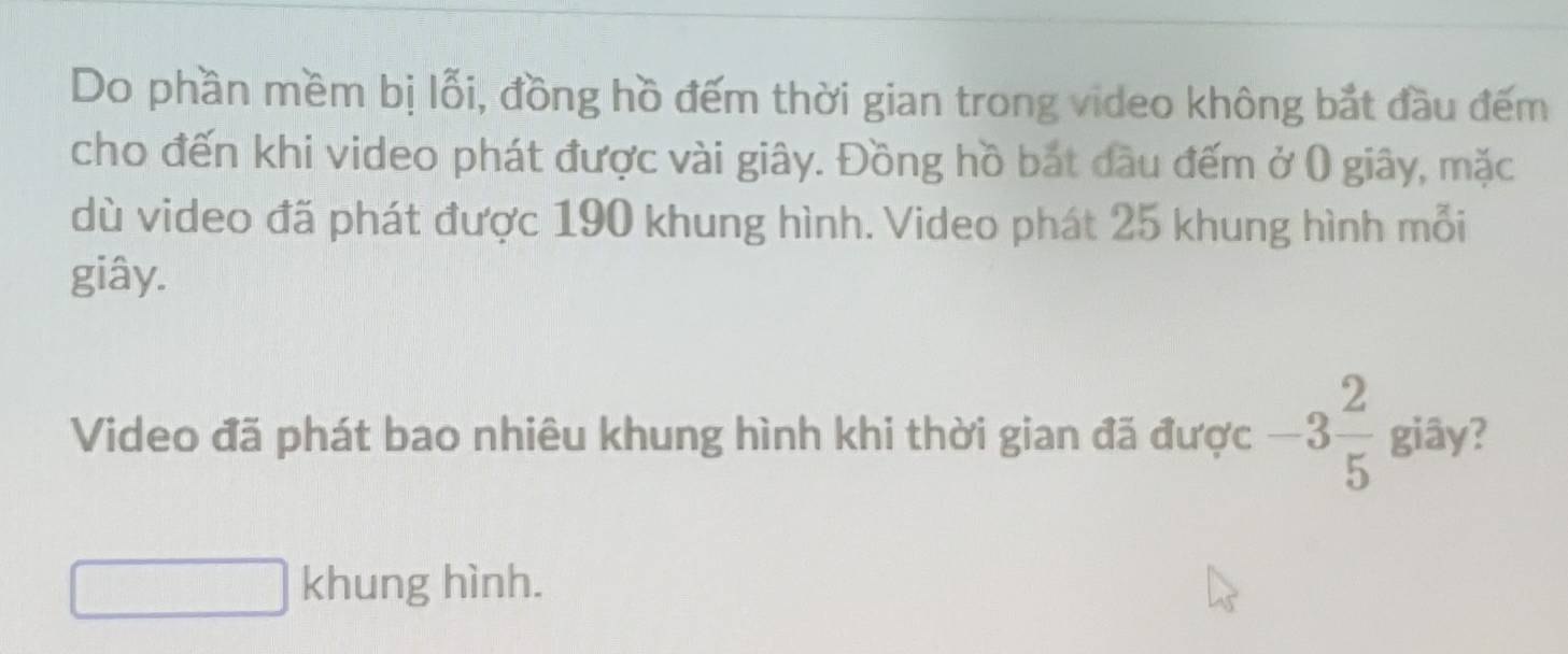 Do phần mềm bị lỗi, đồng hồ đếm thời gian trong video không bắt đầu đếm 
cho đến khi video phát được vài giây. Đồng hồ bắt đầu đếm ở () giây, mặc 
dù video đã phát được 190 khung hình. Video phát 25 khung hình mỗi 
giây. 
Video đã phát bao nhiêu khung hình khi thời gian đã được -3 2/5  giây? 
khung hình.