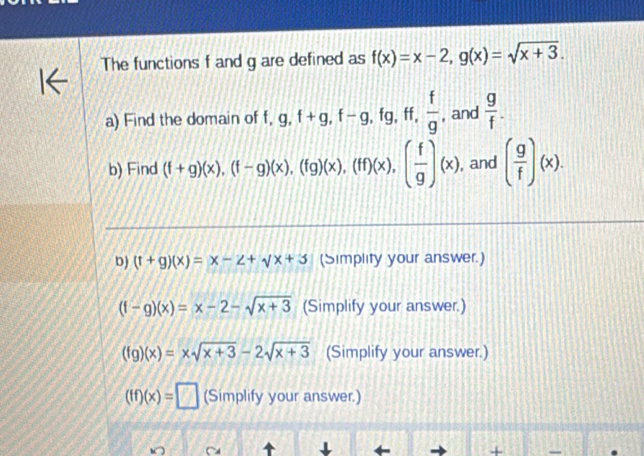 The functions f and g are defined as f(x)=x-2, g(x)=sqrt(x+3). 
a) Find the domain of f, g, f+g, f-g , fg, ff,  f/g  , and  g/f . 
b) Find (f+g)(x), (f-g)(x), (fg)(x), (ff)(x), ( f/g )(x) , and ( g/f )(x). 
D) (t+g)(x)=x-2+sqrt(x+3) (Simplity your answer.)
(f-g)(x)=x-2-sqrt(x+3) (Simplify your answer.)
(fg)(x)=xsqrt(x+3)-2sqrt(x+3) (Simplify your answer.)
(ff)(x)=□ (Simplify your answer.) 
I 
+ 
.