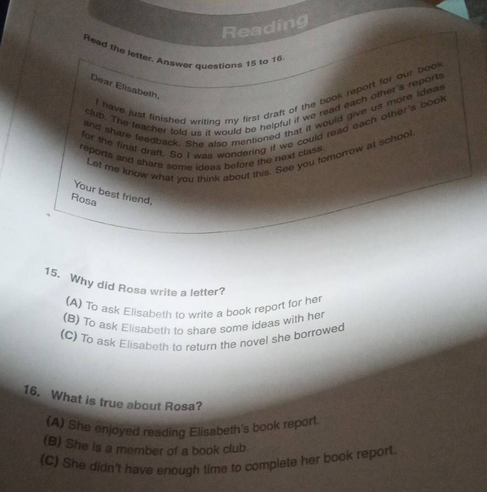 Reading
Read the letter. Answer questions 15 to 16
Dear Elisabeth,
I have just finished writing my first draft of the book report for our book
club. The teacher told us it would be helpful if we read each other's reports
and share feedback. She also mentioned that it would give us more ideas
for the final draft. So I was wondering if we could read each other's book
reports and share some ideas before the next class
Let me know what you think about this. See you tomorrow at school
Your best friend,
Rosa
15. Why did Rosa write a letter?
(A) To ask Elisabeth to write a book report for her
(B) To ask Elisabeth to share some ideas with her
(C) To ask Elisabeth to return the novel she borrowed
16. What is true about Rosa?
(A) She enjoyed reading Elisabeth's book report.
(B) She is a member of a book club.
(C) She didn't have enough time to complete her book report.