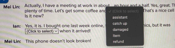 Mei Lin: Actually, I have a meeting at work in about an hour and a half. Yes, great. TI 
plenty of time. Let's get some coffee and (Click to select) That's a nice cell 
Is it new? assistant 
Ian: Yes, it is. I bought one last week online, catch up hics, but it was 
(Click to select) when it arrived! damaged 
item 
Mei Lin: This phone doesn't look broken! refund