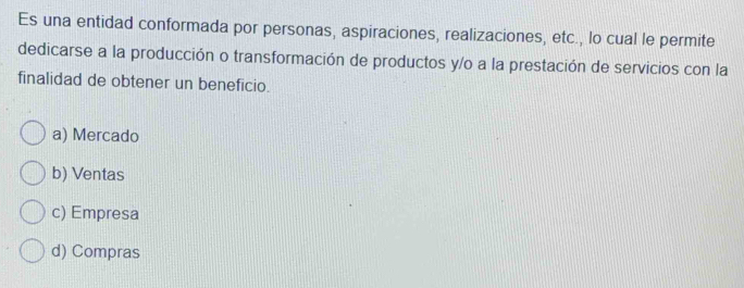 Es una entidad conformada por personas, aspiraciones, realizaciones, etc., lo cual le permite
dedicarse a la producción o transformación de productos y/o a la prestación de servicios con la
finalidad de obtener un beneficio.
a) Mercado
b) Ventas
c) Empresa
d) Compras