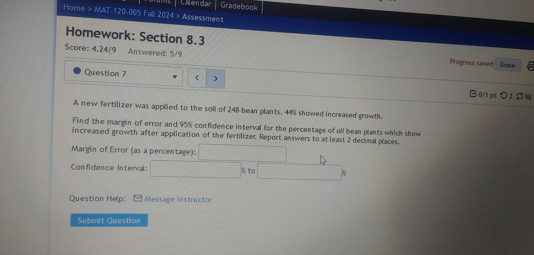 Calendar Gradebook 
Home > MAT-120-005 Fall 2024 > Assessment 
Homework: Section 8.3 
Score: 4.24/9 Answered: 5/9 
Progress saved Done 
Question 7 > 
□0/1 pt つ2 $98 
A new fertilizer was applied to the soil of 248 bean plants. 44% showed increased growth. 
Find the margin of error and 95% confidence interval for the percentage of all bean plants which show 
increased growth after application of the fertilizer. Report answers to at least 2 decimal places. 
Margin of Error (as a percentage): 
Confidence Interval: % to
%
Question Help: Message instructor 
Submit Question