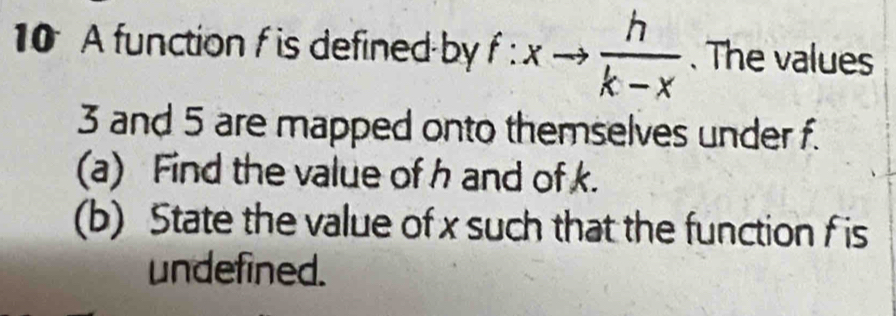 A function f is defined by f:xto  h/k-x . The values
3 and 5 are mapped onto themselves under f. 
(a) Find the value of h and of k. 
(b) State the value of x such that the function f is 
undefined.