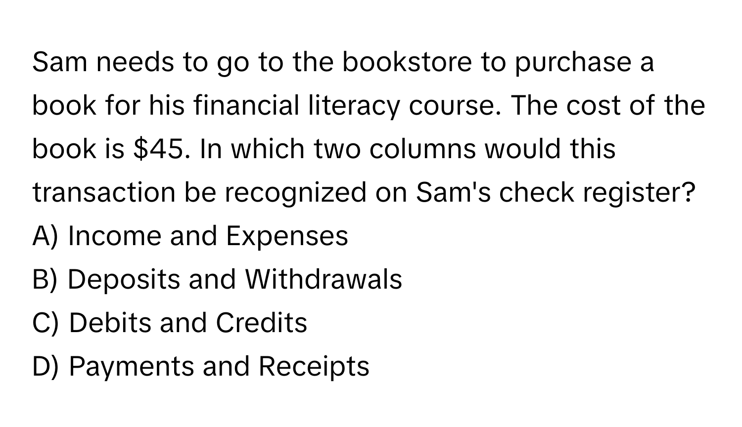 Sam needs to go to the bookstore to purchase a book for his financial literacy course. The cost of the book is $45. In which two columns would this transaction be recognized on Sam's check register?

A) Income and Expenses 
B) Deposits and Withdrawals 
C) Debits and Credits 
D) Payments and Receipts