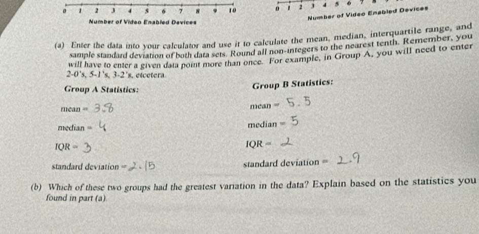 0 1 2 3 4 5 6 7 8 9 10 0 1 2 3 4 5 6
Number of Video Enabled Devices 
Number of Video Enabled Devices 
(a) Enter the data into your calculator and use it to calculate the mean, median, interquartile range, and 
sample standard deviation of both data sets. Round all non-integers to the nearest tenth. Remember, you 
will have to enter a given data point more than once. For example, in Group A, you will need to enter
2-0's, 5-1's, 3-2's , etcetera 
Group A Statistics: 
Group B Statistics:
mean=
mean=
median 10
median
IQR=
IQR=
standard deviat OI 40° standard deviation = 
(b) Which of these two groups had the greatest variation in the data? Explain based on the statistics you 
found in part (a)