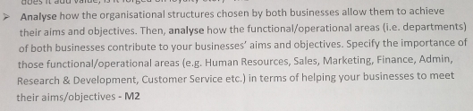 Analyse how the organisational structures chosen by both businesses allow them to achieve 
their aims and objectives. Then, analyse how the functional/operational areas (i.e. departments) 
of both businesses contribute to your businesses’ aims and objectives. Specify the importance of 
those functional/operational areas (e.g. Human Resources, Sales, Marketing, Finance, Admin, 
Research & Development, Customer Service etc.) in terms of helping your businesses to meet 
their aims/objectives - M2