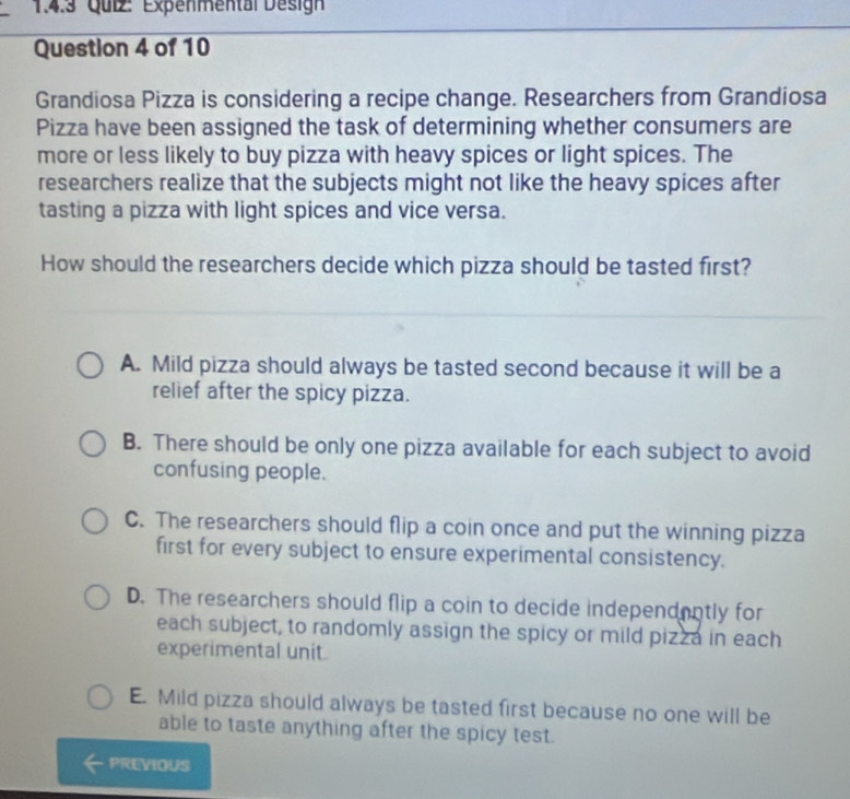 Expenmental Désign
Question 4 of 10
Grandiosa Pizza is considering a recipe change. Researchers from Grandiosa
Pizza have been assigned the task of determining whether consumers are
more or less likely to buy pizza with heavy spices or light spices. The
researchers realize that the subjects might not like the heavy spices after
tasting a pizza with light spices and vice versa.
How should the researchers decide which pizza should be tasted first?
A. Mild pizza should always be tasted second because it will be a
relief after the spicy pizza.
B. There should be only one pizza available for each subject to avoid
confusing people.
C. The researchers should flip a coin once and put the winning pizza
first for every subject to ensure experimental consistency.
D. The researchers should flip a coin to decide independently for
each subject, to randomly assign the spicy or mild pizza in each
experimental unit
E. Mild pizza should always be tasted first because no one will be
able to taste anything after the spicy test.
PREVIOUS