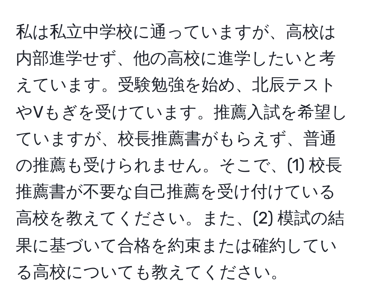 私は私立中学校に通っていますが、高校は内部進学せず、他の高校に進学したいと考えています。受験勉強を始め、北辰テストやVもぎを受けています。推薦入試を希望していますが、校長推薦書がもらえず、普通の推薦も受けられません。そこで、(1) 校長推薦書が不要な自己推薦を受け付けている高校を教えてください。また、(2) 模試の結果に基づいて合格を約束または確約している高校についても教えてください。