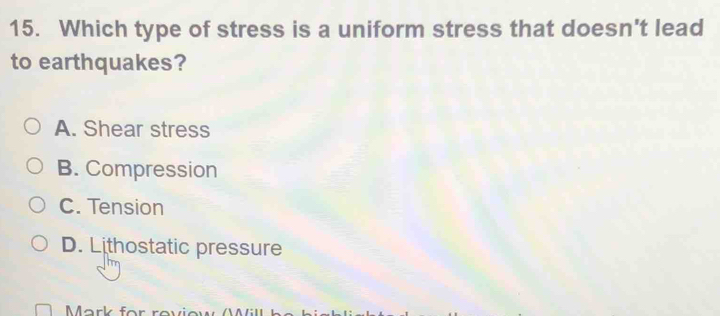 Which type of stress is a uniform stress that doesn't lead
to earthquakes?
A. Shear stress
B. Compression
C. Tension
D. Lithostatic pressure