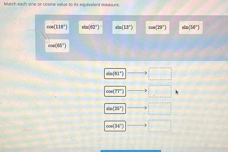 Match each sine or cosine value to its equivalent measure.
cos (118°) sin (62°) sin (13°) cos (29°) sin (56°)
cos (65°)
sin (61°) □ □
cos (77°) □
sin (25°) |to □
cos (34°) overline □  □ 
□ 