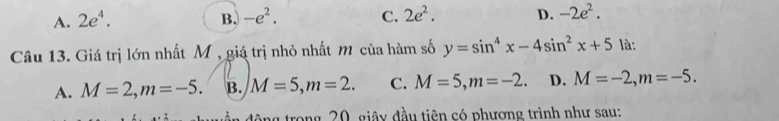 A. 2e^4. B. -e^2. C. 2e^2. D. -2e^2. 
Câu 13. Giá trị lớn nhất M , giá trị nhỏ nhất m của hàm số y=sin^4x-4sin^2x+5 là:
A. M=2, m=-5. B. M=5, m=2. C. M=5, m=-2. D. M=-2, m=-5. 
g trong 20, giây đầu tiên có phương trình như sau: