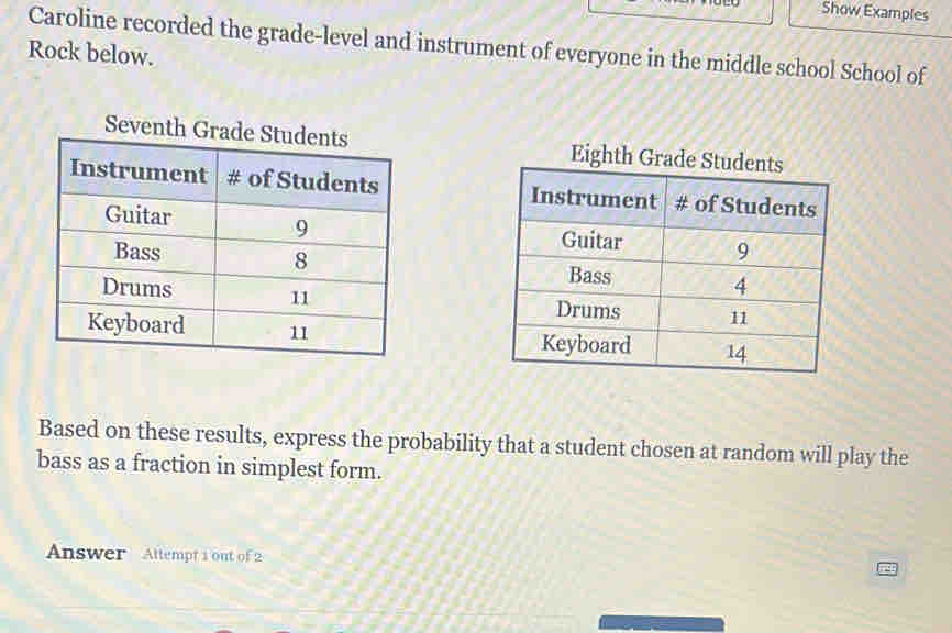 Show Examples 
Caroline recorded the grade-level and instrument of everyone in the middle school School of 
Rock below. 
Seventh Grade Eighth Grade St 




Based on these results, express the probability that a student chosen at random will play the 
bass as a fraction in simplest form. 
Answer Attempt 1 out of 2