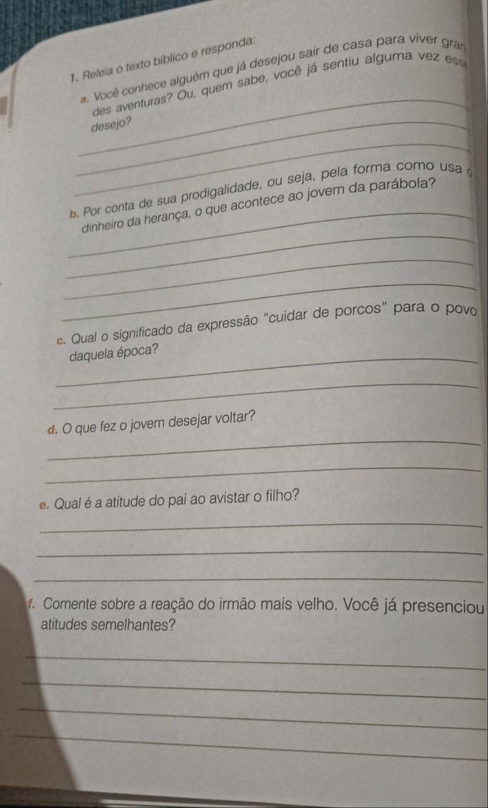 Releia o texto bíblico e responda: 
_ 
a. Você conhece alguém que já desejou sair de casa para viver gran 
des aventuras? Ou, quem sabe, você já sentiu algurna vez ess 
_desejo? 
_ 
_ 
. Por conta de sua prodigalidade, ou seja, pela forma como usa 
_ 
dinheiro da herança, o que acontece ao jovem da parábola? 
_ 
_ 
c. Qual o significado da expressão “cuidar de porcos" para o povo 
_daquela época? 
_ 
_ 
d. O que fez o jovem desejar voltar? 
_ 
e. Qual é a atitude do pai ao avistar o filho? 
_ 
_ 
_ 
f. Comente sobre a reação do irmão mais velho. Você já presenciou 
atitudes semelhantes? 
_ 
_ 
_ 
_