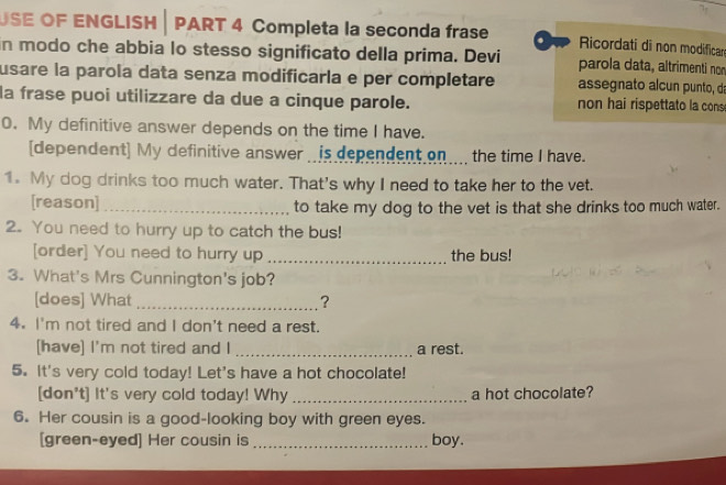 USE OF ENGLISH | PART 4 Completa la seconda frase . Ricordati di non modifican 
in modo che abbia lo stesso significato della prima. Devi parola data, altrimenti non 
usare la parola data senza modificaría e per completare assegnato alcun punto, da 
la frase puoi utilizzare da due a cinque parole. non hai rispettato la cons 
0. My definitive answer depends on the time I have. 
[dependent] My definitive answer is dependent on the time I have. 
1. My dog drinks too much water. That's why I need to take her to the vet. 
[reason] _to take my dog to the vet is that she drinks too much water. 
2. You need to hurry up to catch the bus! 
[order] You need to hurry up _the bus! 
3. What's Mrs Cunnington's job? 
[does] What _? 
4. I'm not tired and I don't need a rest. 
[have] I'm not tired and I _a rest. 
5. It's very cold today! Let's have a hot chocolate! 
[don't] It's very cold today! Why _a hot chocolate? 
6. Her cousin is a good-looking boy with green eyes. 
[green-eyed] Her cousin is _boy.