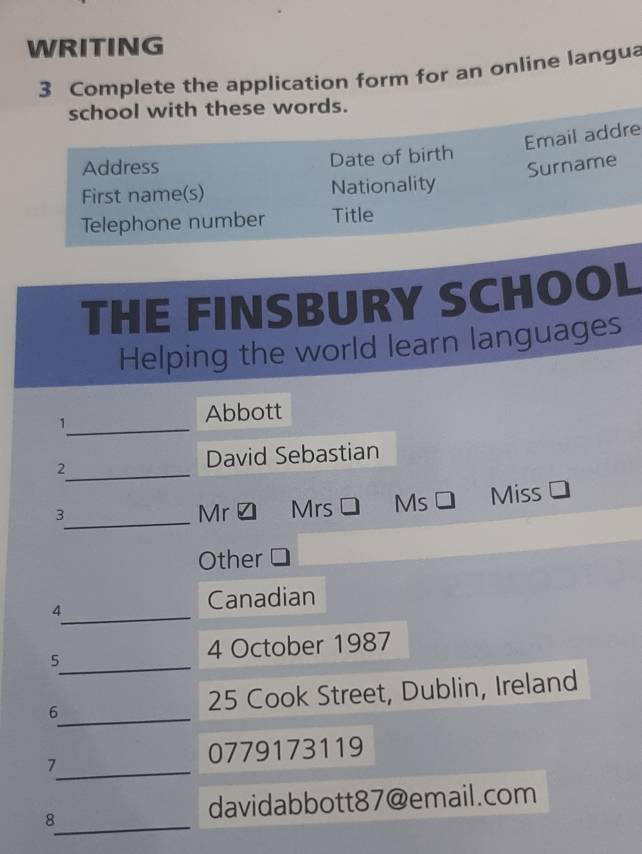 WRITING 
3 Complete the application form for an online langua 
school with these words. 
Email addre 
Date of birth 
Address Surname 
First name(s) Nationality 
Telephone number Title 
THE FINSBURY SCHOOL 
Helping the world learn languages 
_1 
Abbott 
_ 
2 
David Sebastian 
_ 
3 Mrs Ms Miss 
Mr 
Other 
_ 
4 
Canadian 
_5 
4 October 1987 
_ 
6 25 Cook Street, Dublin, Ireland 
_ 
7 
0779173119 
_ 
8 
davidabbott87@email.com