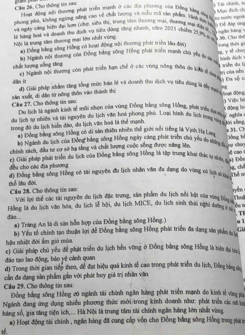 gian phát
Cầu 26. Cho thông tin sau:
)  Tài chính, n
) Mục đích ch
Hoạt động nội thương phát triển mạnh ở các địa phương của Đồng bằng sông Hà
phong phú, không ngừng nâng cao về chất lượng và mẫu mã sản phẩm. Hình thức bưc ) Để đáp ứng
và ngày cảng hiện đại hơn (chợ, siêu thị, trung tâm thương mại, thương mai điện tử,.. T từ nước ngoà
ngân hàng v
lẻ hàng hoá và doanh thu dịch vụ tiêu dùng tăng nhanh, năm 2021 chiếm 25,9% so vớin
Nội là trung tâm thương mại lớn nhất vùng.
a) Đồng bằng sông Hồng có hoạt động nội thương phát triển lâu đời) 30. Cho thô
Trong thời gi
g, y tế chu
b) Ngành nội thương của Đồng bằng sông Hồng phát triển mạnh chủ yếu do sản mà
hình dịch v
chất lượng sống tăng triển du lị
trị của nền
c) Ngành nội thương còn phát triển hạn chế ở các vùng nông thôn do kinh tể ca n Đa sộ c
dân ít
ng
d) Giải pháp nhằm tăng tổng mức bán lẻ và doanh thu dịch vụ tiêu dùng là đầy mị Hoạt động
sản xuất, di dân từ nông thôn vào thành thị
Cầu 27. Cho thông tin sau:
:) Việc hì
t động lo
Du lịch là ngành kinh tế mũi nhọn của vùng Đồng bằng sông Hồng, phát triển dự th y nghĩaở
du lịch tự nhiên và tài nguyên du lịch văn hoá phong phú. Loại hình du lịch trong vùng n tời sống
trong đó du lịch biển đảo, du lịch văn hoá là thể mạnh.
31. Ch
a) Đồng bằng sông Hồng có di sản thiên nhiên thế giới nổi tiếng là Vịnh Hạ Long Đồng bỉ
b) Ngành du lịch của Đồng bằng sông Hồng ngày càng phát triển chủ yều do những độ sự chuy
chính sách, đầu tư cơ sở hạ tầng và chất lượng cuộc sống được nâng lên.
c) Giải pháp phát triển du lịch của Đồng bằng sông Hồng là tập trung khai thác tự nhiên, đà  ệ ao 
) Đồn
đều cho các địa phương
g, ch
d) Đồng bằng sông Hồng có tài nguyên du lịch nhân văn đa dạng do vùng có lịch sử khai Thể m
thổ lâu đời.
Câu 28. Cho thông tin sau: lyền
Với lợi thể các tài nguyên du lịch đặc trưng, sản phẩm du lịch nổi bật của vùng Đồng ba Thuậ
èu n
Hồng là du lịch văn hóa, du lịch lễ hội, du lịch MICE, du lịch sinh thái nghi dưỡng ở n y
. T F
đảo...
a) Tràng An là di sản hỗn hợp của Đồng bằng sông Hồng.)
u 1
Gi
b) Yếu tố chính tạo thuận lợi đề Đồng bằng sông Hồng phát triển đa dạng sản phẩm du lịch
hậu nhiệt đới ẩm gió mùa.
c) Giải pháp chủ yếu đề phát triển du lịch bền vững ở Đồng bằng sông Hồng là hiện đại hóa b
đào tạo lao động, bảo yệ cảnh quan
d) Trong thời gian tiếp theo, đề đạt hiệu quả kinh tế cao trong phát triển du lịch, Đồng bằng sông
cần đa dạng sản phầm gắn với phát huy giá trị nhân văn
Câu 29. Cho thông tin sau:
Đồng bằng sông Hồng có ngành tài chính ngân hàng phát triển mạnh do kinh tế vùng phát
Ngành đang ứng dụng nhiều phương thức mới trong kinh doanh như: phát triển các mô hìn
hàng số, gia tăng tiện ỉch,... Hà Nội là trung tâm tài chính ngân hàng lớn nhất vùng.
a) Hoạt động tài chính , ngân hàng đã cung cấp vốn cho Đồng bằng sông Hồng trong phát trị
tế.