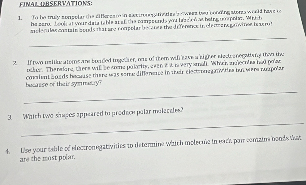 FINAL OBSERVATIONS: 
1. To be truly nonpolar the difference in electronegativities between two bonding atoms would have to 
be zero. Look at your data table at all the compounds you labeled as being nonpolar. Which 
molecules contain bonds that are nonpolar because the difference in electronegativities is zero? 
_ 
2. If two unlike atoms are bonded together, one of them will have a higher electronegativity than the 
other. Therefore, there will be some polarity, even if it is very small. Which molecules had polar 
covalent bonds because there was some difference in their electronegativities but were nonpolar 
_ 
because of their symmetry? 
_ 
3. Which two shapes appeared to produce polar molecules? 
4. Use your table of electronegativities to determine which molecule in each pair contains bonds that 
are the most polar.