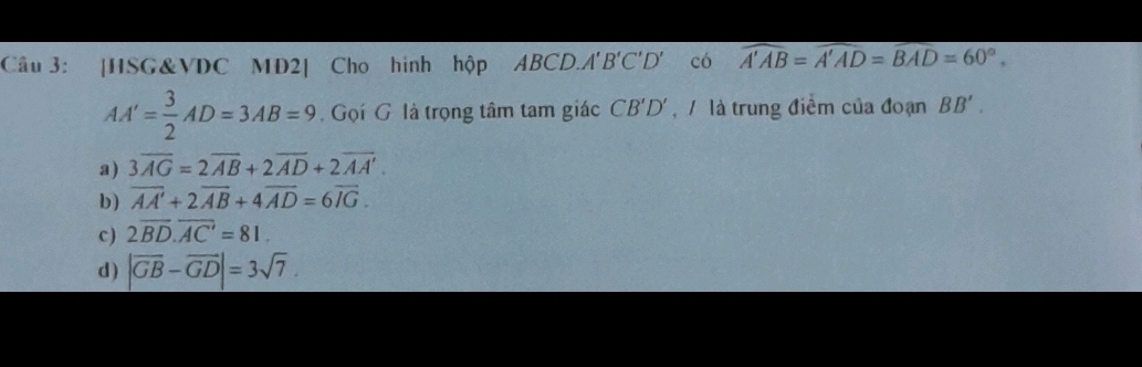 [HSG&VDC MD2] Cho hình hộp ABCD.A'' B'C'D' có widehat A'AB=widehat A'AD=widehat BAD=60°.
AA'= 3/2 AD=3AB=9. Gọi G là trọng tâm tam giác CB'D' , là trung điểm của đoạn BB'.
a) 3overline AG=2overline AB+2overline AD+2overline AA'.
b) overline AA'+2overline AB+4overline AD=6overline IG.
c ) 2overline BD.overline AC'=81.
d) |overline GB-overline GD|=3sqrt(7).