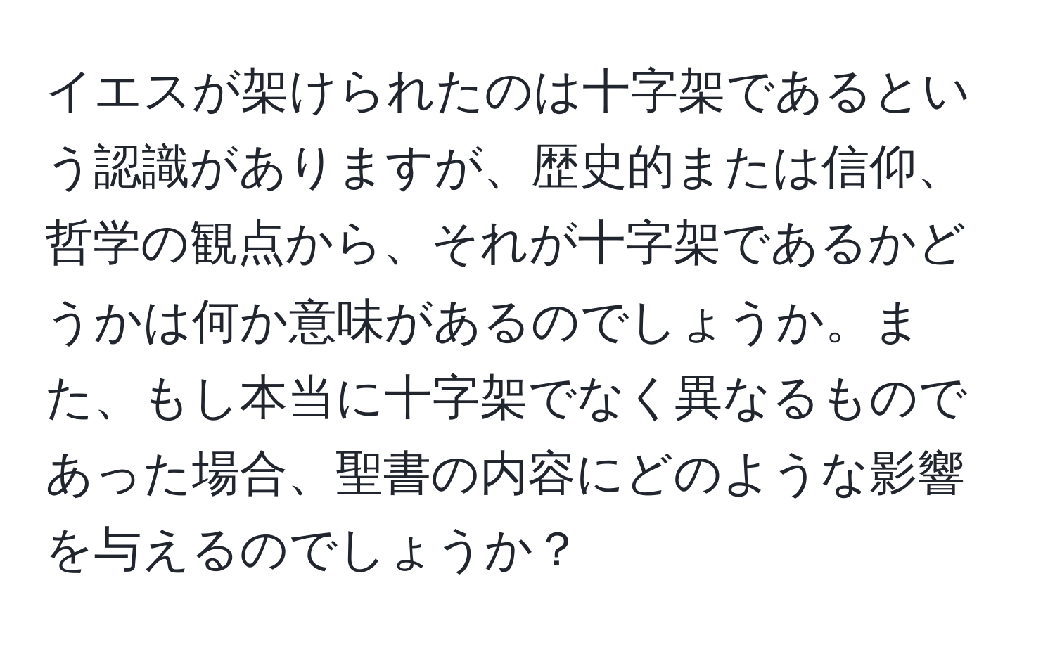 イエスが架けられたのは十字架であるという認識がありますが、歴史的または信仰、哲学の観点から、それが十字架であるかどうかは何か意味があるのでしょうか。また、もし本当に十字架でなく異なるものであった場合、聖書の内容にどのような影響を与えるのでしょうか？