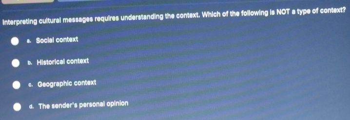 Interpreting cultural messages requires understanding the context. Which of the following is NOT a type of context?
a. Social context
b. Historical context
c. Geographic context
d. The sender's personal opinion