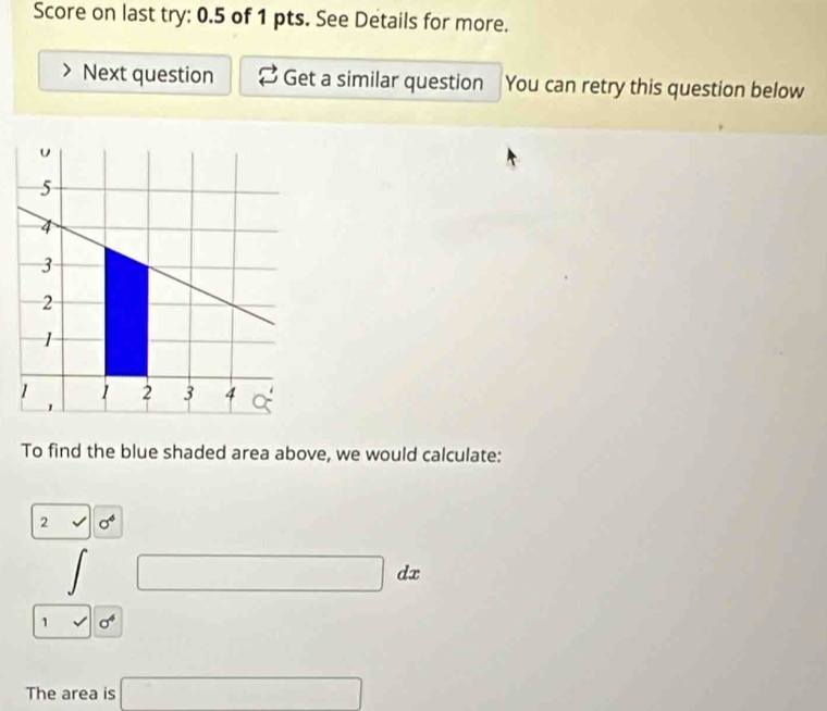 Score on last try: 0.5 of 1 pts. See Details for more. 
Next question Get a similar question You can retry this question below 
To find the blue shaded area above, we would calculate: 
2 sigma^4
1 □ dx d 
1 sqrt() sigma^4
The area is □