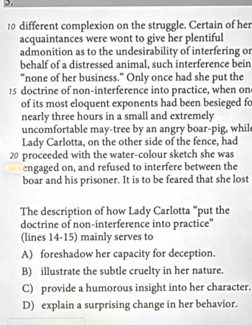 10 different complexion on the struggle. Certain of her
acquaintances were wont to give her plentiful
admonition as to the undesirability of interfering or
behalf of a distressed animal, such interference bein
“none of her business.” Only once had she put the
15 doctrine of non-interference into practice, when on
of its most eloquent exponents had been besieged fo
nearly three hours in a small and extremely
uncomfortable may-tree by an angry boar-pig, whil
Lady Carlotta, on the other side of the fence, had
20 proceeded with the water-colour sketch she was
engaged on, and refused to interfere between the
boar and his prisoner. It is to be feared that she lost
The description of how Lady Carlotta “put the
doctrine of non-interference into practice”
(lines 14-15) mainly serves to
A) foreshadow her capacity for deception.
B) illustrate the subtle cruelty in her nature.
C) provide a humorous insight into her character.
D) explain a surprising change in her behavior.