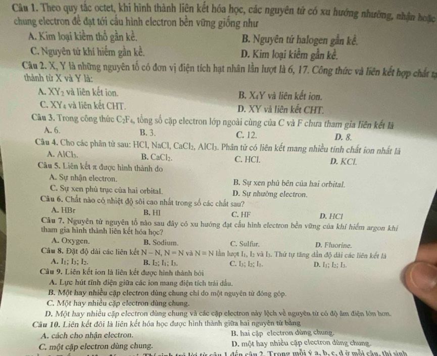 Theo quy tắc octet, khi hình thành liện kết hóa học, các nguyên tứ có xu hướng nhường, nhận hoặc
chung electron đề đạt tới cầu hình electron bền vững giống như
A. Kim loại kiềm thổ gần kề. B. Nguyên tứ halogen gần kể.
C. Nguyên tử khí hiếm gần kề. D. Kim loại kiềm gần kể.
Câu 2. X, Y là những nguyên tố có đơn vị điện tích hạt nhân lần lượt là 6, 17. Công thức và liên kết hợp chất n
thành từ X và Y là:
A. XY_2 và liên kết ion. B. X₄Y và liên kết ion.
C. XY_4 và liên kết CHT. D. XY và liên kết CHT.
Câu 3. Trong công thức C_2F_4 , tổng số cặp electron lớp ngoài cùng của C và F chưa tham gia liên kết là
A. 6. B. 3. C. 12. D. 8.
Câu 4. Cho các phân tử sau: HCl, NaCl ,CaCl_2,AlCl_3. Phân tử có liên kết mang nhiều tính chất ion nhất là
B.
A. AlCl_3. CaCl_2. C. HCl. D. KCl.
Câu 5. Liên kết π được hình thành do
A. Sự nhận electron. B. Sự xen phủ bên của hai orbital.
C. Sự xen phù trục của hai orbital. D. Sự nhường electron.
Câu 6. Chất nào có nhiệt độ sôi cao nhất trong số các chất sau?
A. HBr B. Hl C. HF D. HCl
Câu 7. Nguyên tử nguyên tố nào sau đây có xu hướng đạt cấu hình electron bền vững của khí hiếm argon khi
tham gia hình thành liên kết hóa học?
A. Oxygen. B. Sodium. C. Sulfur. D. Fluorine.
Câu 8. Đặt độ dài các liên kết N-N,N=N và Nequiv N lần lượt I, I2 và I. Thứ tự tăng dần độ dài các liên kết là
A. I₁; I_3:I_2 B. I₂; I1; I. C. I_3;I_2;I_1 D. I⊥; I_2;I_3.
Câu 9. Liên kết ion là liên kết được hình thành bởi
A. Lực hút tĩnh điện giữa các ion mang điện tích trái dấu.
B. Một hay nhiều cặp electron dùng chung chi do một nguyên tử đóng góp.
C. Một hay nhiều cặp electron dùng chung.
D. Một hay nhiều cặp electron dùng chung và các cặp electron này lệch về nguyên từ có độ âm điện lớn hơn.
Câu 10. Liên kết đôi là liên kết hóa học được hình thành giữa hai nguyên tử bằng
A. cách cho nhận electron. B. hai cặp electron dùng chung.
C. một cặp electron dùng chung. D. một hay nhiều cặp electron dùng chung.
câ u 1 đến câu 2. Trong mỗi ý a, b, c, d ở mỗi câu, thí sinh