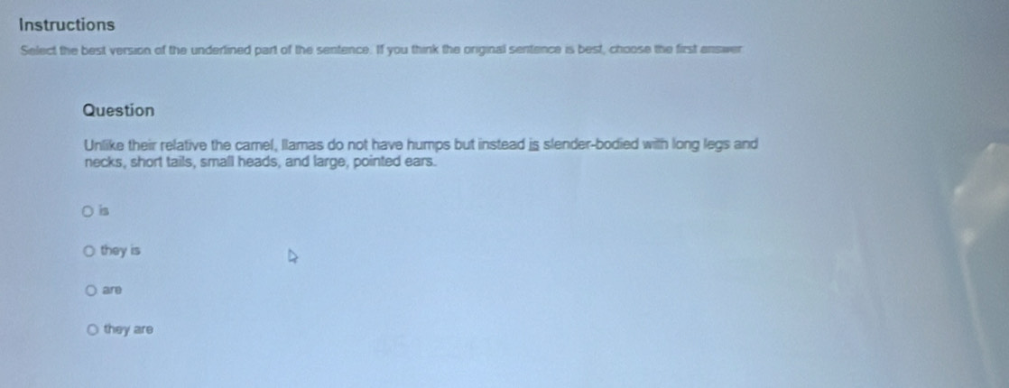 Instructions
Select the best version of the underlined part of the sentence. If you think the original sentence is best, choose the first answer
Question
Unlike their relative the camel, llamas do not have humps but instead is slender-bodied with long legs and
necks, short tails, small heads, and large, pointed ears.
is
they is
are
they are