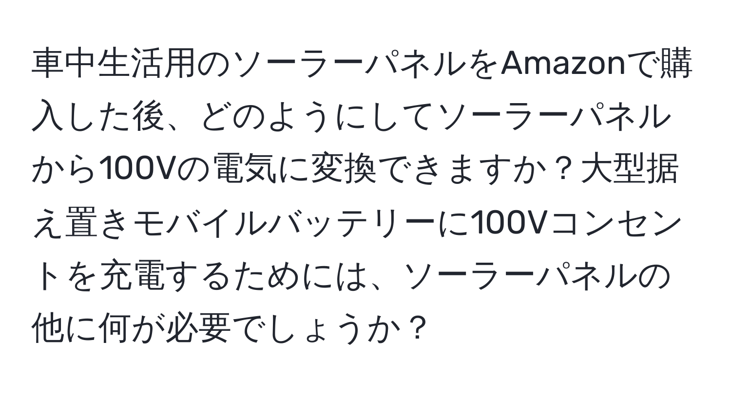 車中生活用のソーラーパネルをAmazonで購入した後、どのようにしてソーラーパネルから100Vの電気に変換できますか？大型据え置きモバイルバッテリーに100Vコンセントを充電するためには、ソーラーパネルの他に何が必要でしょうか？