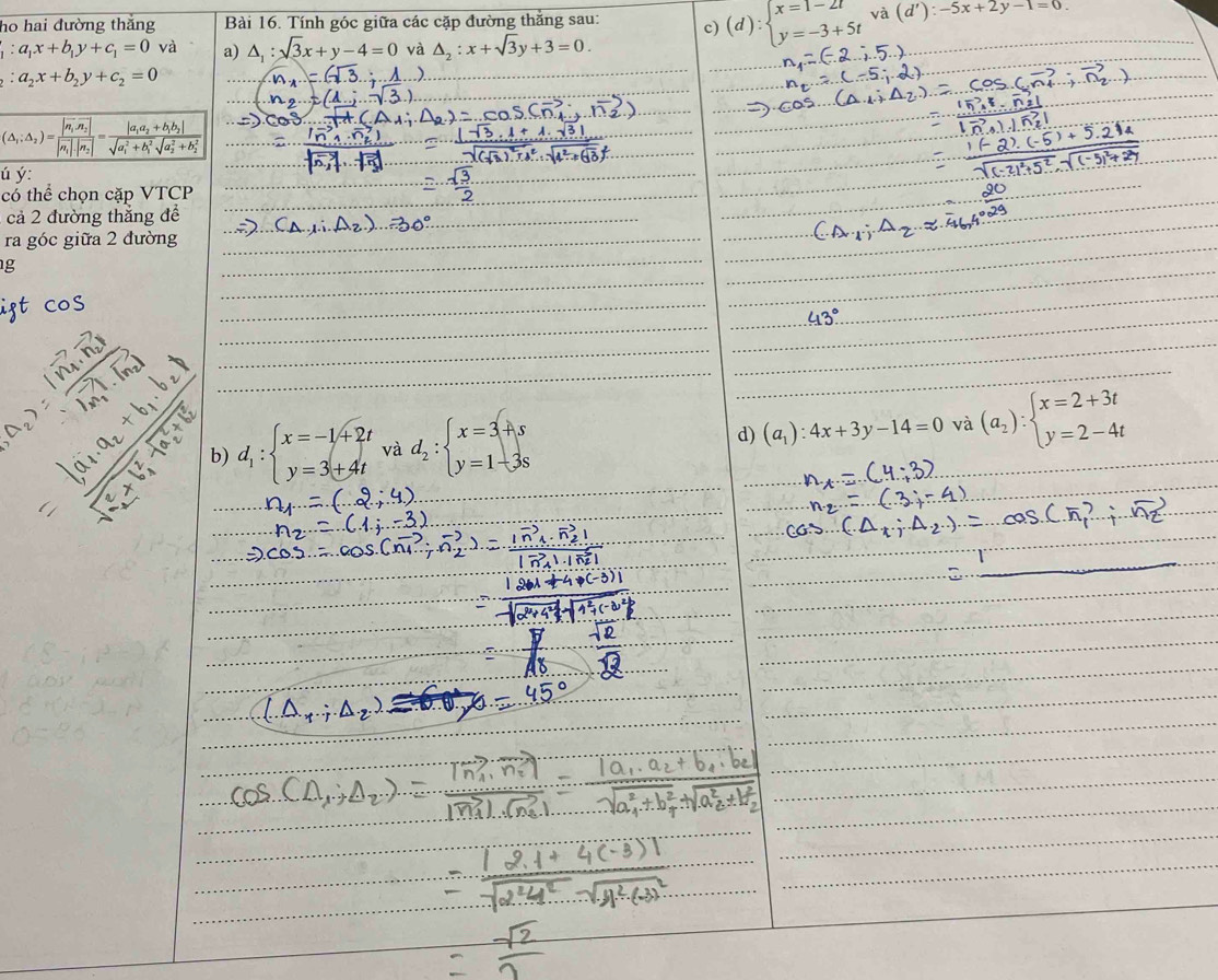 ho hai đường thắng Bài 16. Tính góc giữa các cặp đường thắng sau: c) (d):beginarrayl x=1-2t y=-3+5tendarray. và (d'):-5x+2y-1=0
_1:a_1x+b_1y+c_1=0 và a) △ _1:sqrt(3)x+y-4=0 và △ _2:x+sqrt(3)y+3=0.
_2:a_2x+b_2y+c_2=0
ú ý:
có thể chọn cặp VTCP
cả 2 đường thẳng để
ra góc giữa 2 đường
g
b) d_1:beginarrayl x=-1+2t y=3+4tendarray. và d_2:beginarrayl x=3+s y=1-3sendarray. d) (a_1):4x+3y-14=0 và (a_2):beginarrayl x=2+3t y=2-4tendarray.