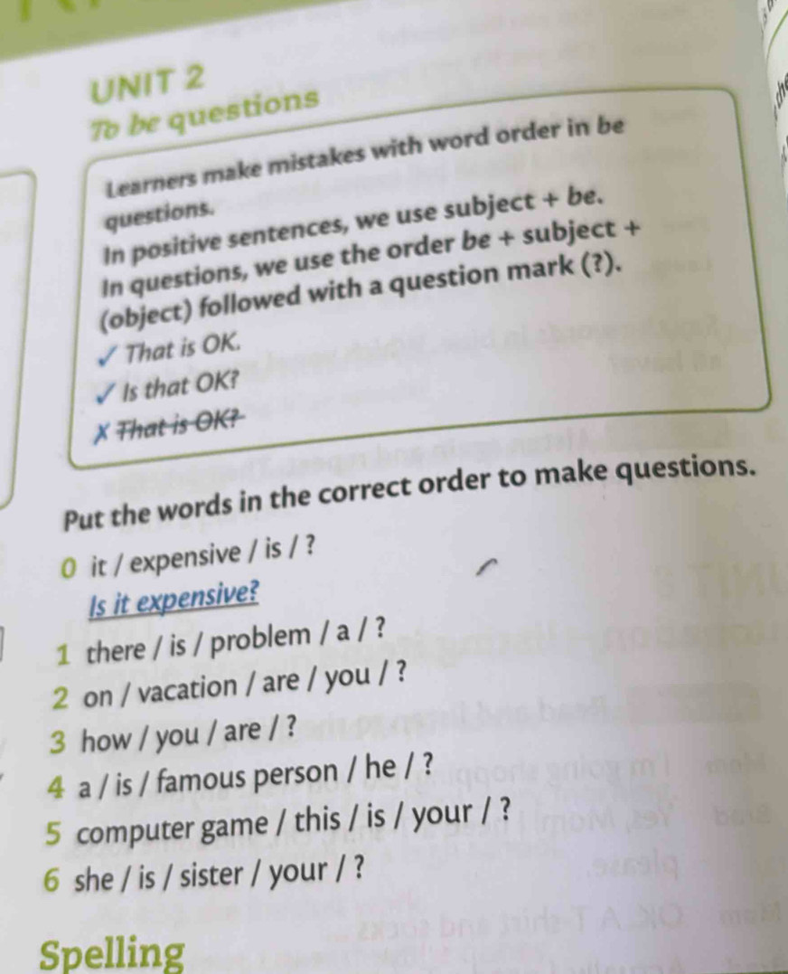 To be questions 
Learners make mistakes with word order in be 
questions. 
In positive sentences, we use subject + be. 
In questions, we use the order be + subject + 
(object) followed with a question mark (?). 
That is OK. 
Is that OK? 
X That is OK? 
Put the words in the correct order to make questions. 
0 it / expensive / is / ? 
Is it expensive? 
1 there / is / problem / a / ? 
2 on / vacation / are / you / ? 
3 how / you / are / ? 
4 a / is / famous person / he / ? 
5 computer game / this / is / your / ? 
6 she / is / sister / your / ? 
Spelling