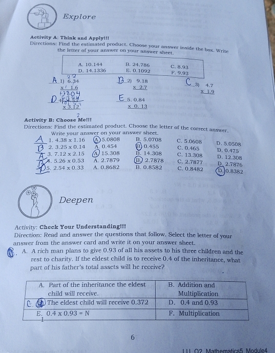 Explore
Activity A: Think and Apply!!!
Directions: Find the estimated product, Choose your answer inside the box. Write
the letter of your answer on your answer sheet.
A. 10.144 B. 24.786 E. 0.1092 C. 8.93 F. 9.93
D. 14.1336
2) beginarrayr 9.18 * 2.7 hline endarray
_3) beginarrayr 4.7 * 1.9 hline endarray
beginarrayr 5.0.84 * 0.13 hline endarray
Activity B: Choose Me!!!
Directions: Find the estimated product. Choose the letter of the correct answer.
Write your answer on your answer sheet.
_1. 4.38* 1.16 A)5.0808 B. 5.0708 C. 5.0608 D. 5.0508
2. 3.25* 0.14 A. 0.454 B) 0.455 C. 0.465 D. 0.475
3. 7.12* 2.15 A 15.308 B. 14.308 C. 13.308 D. 12.308
4. 5.26* 0.53 A. 2.7879 B) 2.7878 C. 2.7877 D 2.7876
_5. 2.54* 0.33 A. 0.8682 B. 0.8582 C. 0.8482 D. 0.8382
Deepen
Activity: Check Your Understanding!!!
Direction: Read and answer the questions that follow. Select the letter of your
answer from the answer card and write it on your answer sheet.
A. A rich man plans to give 0.93 of all his assets to his three children and the
rest to charity. If the eldest child is to receive 0.4 of the inheritance, what
part of his father's total assets will he receive?
6
1 02 Mathematics5 Module4