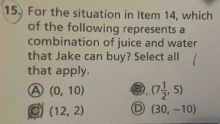 For the situation in Item 14, which
of the following represents a
combination of juice and water
that Jake can buy? Select all
that apply.
A (0,10)
(7 1/2 ,5)
(12,2)
D (30,-10)